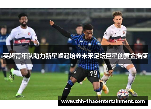 英超青年队助力新星崛起培养未来足坛巨星的黄金摇篮 英超青年队助力新星崛起培养未来足坛巨星的黄金摇篮