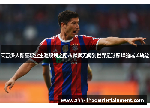 莱万多夫斯基职业生涯规划之路从默默无闻到世界足球巅峰的成长轨迹 莱万多夫斯基职业生涯规划之路从默默无闻到世界足球巅峰的成长轨迹