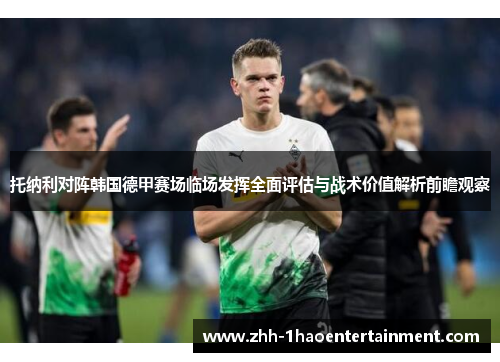 托纳利对阵韩国德甲赛场临场发挥全面评估与战术价值解析前瞻观察 托纳利对阵韩国德甲赛场临场发挥全面评估与战术价值解析前瞻观察