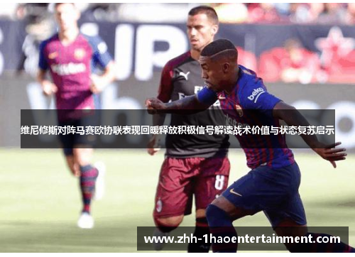 维尼修斯对阵马赛欧协联表现回暖释放积极信号解读战术价值与状态复苏启示
