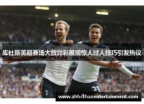 库杜斯英超赛场大放异彩展现惊人过人技巧引发热议