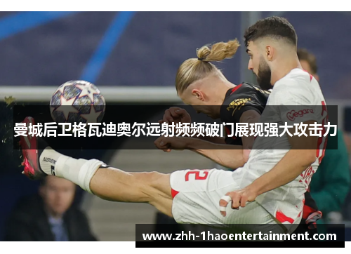 曼城后卫格瓦迪奥尔远射频频破门展现强大攻击力