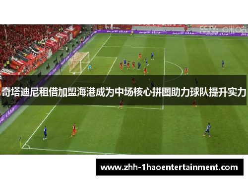 奇塔迪尼租借加盟海港成为中场核心拼图助力球队提升实力 奇塔迪尼租借加盟海港成为中场核心拼图助力球队提升实力