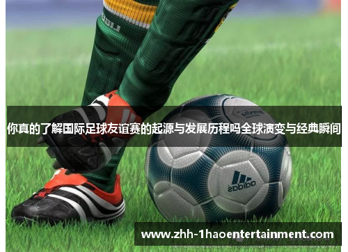 你真的了解国际足球友谊赛的起源与发展历程吗全球演变与经典瞬间 你真的了解国际足球友谊赛的起源与发展历程吗全球演变与经典瞬间