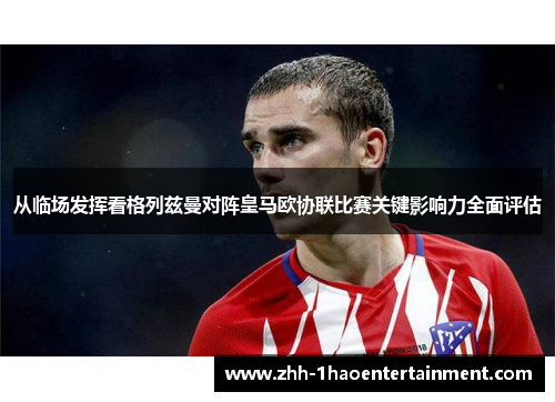 从临场发挥看格列兹曼对阵皇马欧协联比赛关键影响力全面评估